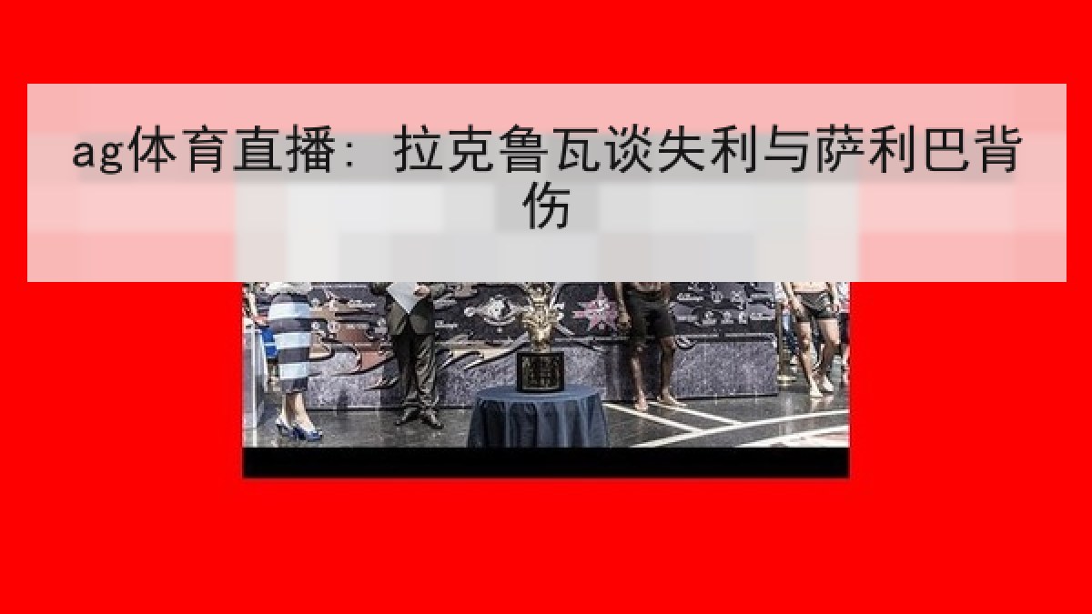 ag体育直播: 拉克鲁瓦谈失利与萨利巴背伤 ag体育直播: 拉克鲁瓦谈失利与萨利巴背伤