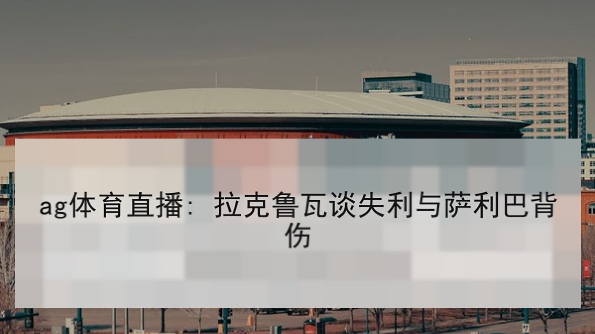 ag体育直播: 拉克鲁瓦谈失利与萨利巴背伤 ag体育直播: 拉克鲁瓦谈失利与萨利巴背伤