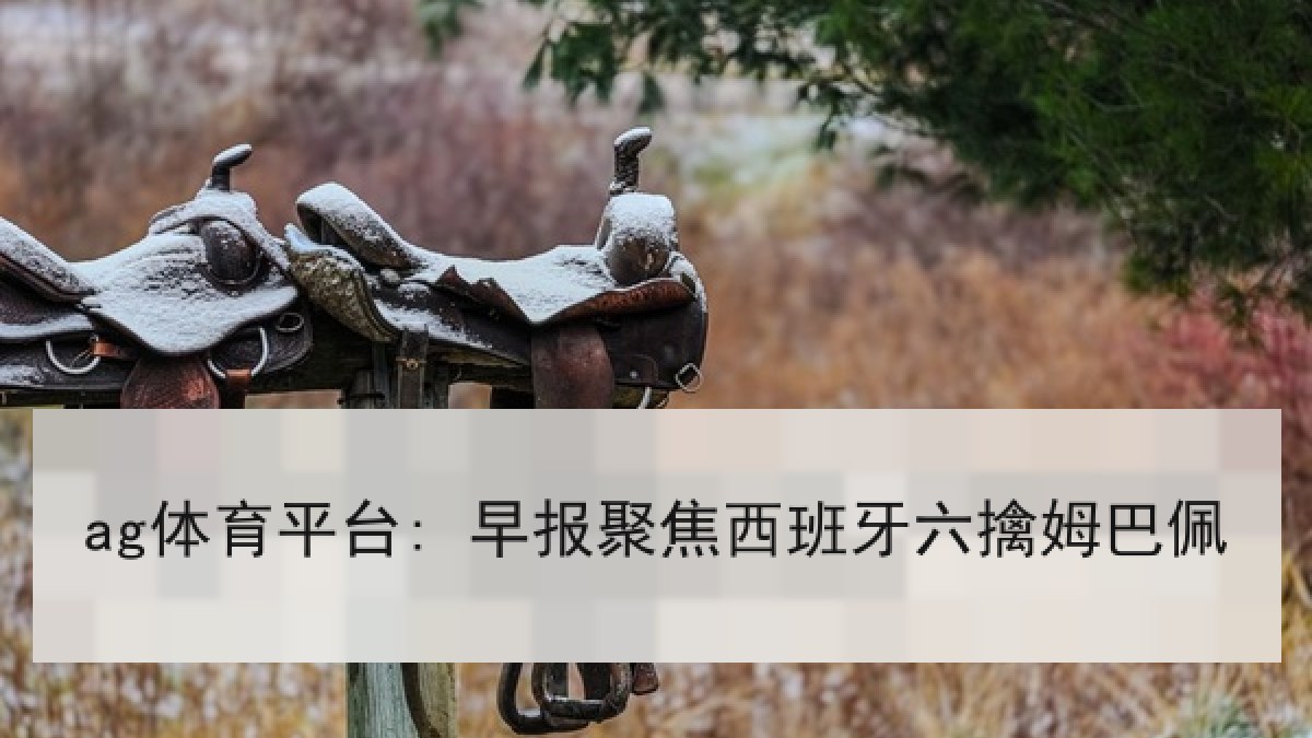 ag体育平台: 早报聚焦西班牙六擒姆巴佩 ag体育平台: 早报聚焦西班牙六擒姆巴佩